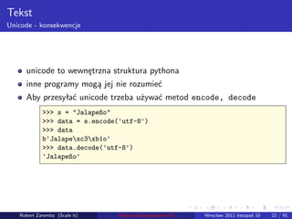 . . . . . .
Tekst
Unicode - konsekwencje
unicode to wewnętrzna struktura pythona
inne programy mogą jej nie rozumieć
Aby przesyłać unicode trzeba używać metod encode, decode
>>> s = "Jalapeño"
>>> data = s.encode('utf-8')
>>> data
b'Jalapexc3xb1o'
>>> data.decode('utf-8')
'Jalapeño'
Robert Zaremba (Scale it) Python Zaawansowane IO Wrocław 2011 listopad 10 22 / 91
 