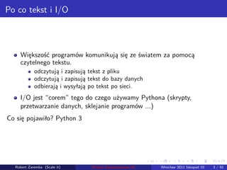 . . . . . .
Po co tekst i I/O
Większość programów komunikują się ze światem za pomocą
czytelnego tekstu.
odczytują i zapisują tekst z pliku
odczytują i zapisują tekst do bazy danych
odbierają i wysyłają po tekst po sieci.
I/O jest “corem” tego do czego używamy Pythona (skrypty,
przetwarzanie danych, sklejanie programów ...)
Co się pojawiło? Python 3
Robert Zaremba (Scale it) Python Zaawansowane IO Wrocław 2011 listopad 10 3 / 91
 