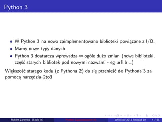 . . . . . .
Python 3
W Python 3 na nowo zaimplementowano biblioteki powiązane z I/O.
Mamy nowe typy danych
Python 3 dostarcza wprowadza w ogóle dużo zmian (nowe biblioteki,
część starych bibliotek pod nowymi nazwami - eg urllib …)
Większość starego kodu (z Pythona 2) da się przenieść do Pythona 3 za
pomocą narzędzia 2to3
Robert Zaremba (Scale it) Python Zaawansowane IO Wrocław 2011 listopad 10 4 / 91
 