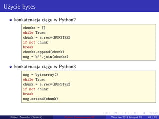 Użycie bytes
    konkatenacja ciągu w Python2
           chunks = []
           while True:
           chunk = s.recv(BUFSIZE)
           if not chunk:
           break
           chunks.append(chunk)
           msg = b"".join(chunks)

    konkatenacja ciągu w Python3
           msg = bytearray()
           while True:
           chunk = s.recv(BUFSIZE)
           if not chunk:
           break
           msg.extend(chunk)


                                                        .   .      .      .       .    .

  Robert Zaremba (Scale it)    Python Zaawansowane IO       Wrocław 2011 listopad 10   48 / 91
 