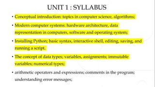 UNIT 1 : SYLLABUS
• Conceptual introduction: topics in computer science, algorithms;
• Modern computer systems: hardware architecture, data
representation in computers, software and operating system;
• Installing Python; basic syntax, interactive shell, editing, saving, and
running a script.
• The concept of data types; variables, assignments; immutable
variables; numerical types;
• arithmetic operators and expressions; comments in the program;
understanding error messages;
 