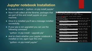  Go back to cmd > “python –m pip install jupyter“
 Now it will collect all the libraries, packages that
are part of this and install jupyter on your
machine.
 Once it is installed you’ll see a message installed
successfully.
 If your pip is not upgraded you can use the
following command
”python -m pip install --upgrade pip”
 And to check whether your jupyter notebook is
installed or not, again type the cmd:
“python –m pip install jupyter”
Jupyter notebook Installation
 