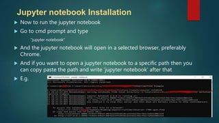  Now to run the jupyter notebook
 Go to cmd prompt and type
“jupyter notebook”
 And the jupyter notebook will open in a selected browser, preferably
Chrome.
 And if you want to open a jupyter notebook to a specific path then you
can copy paste the path and write ‘jupyter notebook’ after that
 E.g.
Jupyter notebook Installation
 