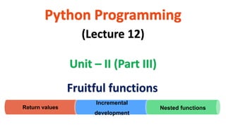 Python Programming
Unit – II (Part III)
(Lecture 12)
Fruitful functions
Return values
Incremental
development
Nested functions
 