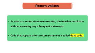 • As soon as a return statement executes, the function terminates
without executing any subsequent statements.
• Code that appears after a return statement is called dead code.
Return values
 