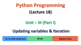 for & while statement
Python Programming
Unit – III (Part I)
(Lecture 18)
Updating variables & Iteration
Break Square roots
 