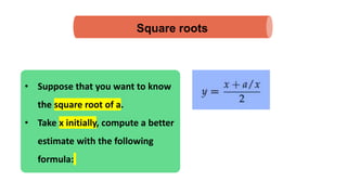 Square roots
• Suppose that you want to know
the square root of a.
• Take x initially, compute a better
estimate with the following
formula:
 