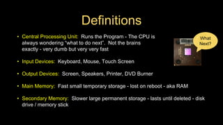 Definitions
• Central Processing Unit: Runs the Program - The CPU is
always wondering “what to do next”. Not the brains
exactly - very dumb but very very fast
• Input Devices: Keyboard, Mouse, Touch Screen
• Output Devices: Screen, Speakers, Printer, DVD Burner
• Main Memory: Fast small temporary storage - lost on reboot - aka RAM
• Secondary Memory: Slower large permanent storage - lasts until deleted - disk
drive / memory stick
What
Next?
 