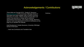 Acknowledgements / Contributions
These slides are Copyright 2010- Charles R. Severance
(www.dr-chuck.com) of the University of Michigan School of
Information and made available under a Creative Commons
Attribution 4.0 License. Please maintain this last slide in all
copies of the document to comply with the attribution
requirements of the license. If you make a change, feel free to
add your name and organization to the list of contributors on this
page as you republish the materials.
Initial Development: Charles Severance, University of Michigan
School of Information
… Insert new Contributors and Translators here
Continue…
 