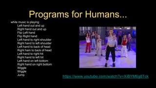 Programs for Humans...
while music is playing:
Left hand out and up
Right hand out and up
Flip Left hand
Flip Right hand
Left hand to right shoulder
Right hand to left shoulder
Left hand to back of head
Right ham to back of head
Left hand to right hit
Right hand to left hit
Left hand on left bottom
Right hand on right bottom
Wiggle
Wiggle
Jump
https://www.youtube.com/watch?v=XiBYM6g8Tck
 