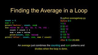 Finding the Average in a Loop
count = 0
sum = 0
print('Before', count, sum)
for value in [9, 41, 12, 3, 74, 15] :
count = count + 1
sum = sum + value
print(count, sum, value)
print('After', count, sum, sum / count)
$ python averageloop.py
Before 0 0
1 9 9
2 50 41
3 62 12
4 65 3
5 139 74
6 154 15
After 6 154 25.666
An average just combines the counting and sum patterns and
divides when the loop is done.
 