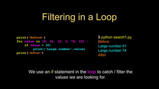 Filtering in a Loop
print('Before')
for value in [9, 41, 12, 3, 74, 15] :
if value > 20:
print('Large number',value)
print('After')
$ python search1.py
Before
Large number 41
Large number 74
After
We use an if statement in the loop to catch / filter the
values we are looking for.
 