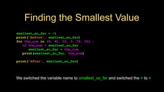 Finding the Smallest Value
smallest_so_far = -1
print('Before', smallest_so_far)
for the_num in [9, 41, 12, 3, 74, 15] :
if the_num < smallest_so_far :
smallest_so_far = the_num
print(smallest_so_far, the_num)
print('After', smallest_so_far)
We switched the variable name to smallest_so_far and switched the > to <
 