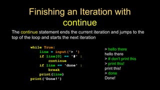 Finishing an Iteration with
continue
The continue statement ends the current iteration and jumps to the
top of the loop and starts the next iteration
while True:
line = input('> ')
if line[0] == '#' :
continue
if line == 'done' :
break
print(line)
print('Done!')
> hello there
hello there
> # don't print this
> print this!
print this!
> done
Done!
 
