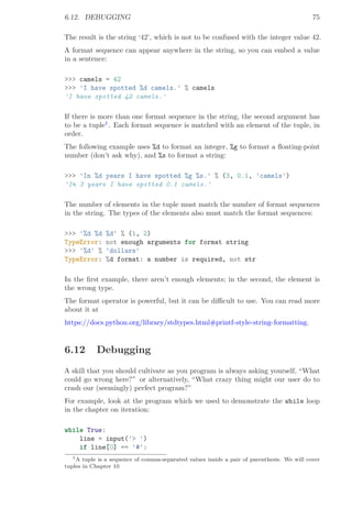 6.12. DEBUGGING 75
The result is the string ‘42’, which is not to be confused with the integer value 42.
A format sequence can appear anywhere in the string, so you can embed a value
in a sentence:
>>> camels = 42
>>> 'I have spotted %d camels.' % camels
'I have spotted 42 camels.'
If there is more than one format sequence in the string, the second argument has
to be a tuple1
. Each format sequence is matched with an element of the tuple, in
order.
The following example uses %d to format an integer, %g to format a ﬂoating-point
number (don’t ask why), and %s to format a string:
>>> 'In %d years I have spotted %g %s.' % (3, 0.1, 'camels')
'In 3 years I have spotted 0.1 camels.'
The number of elements in the tuple must match the number of format sequences
in the string. The types of the elements also must match the format sequences:
>>> '%d %d %d' % (1, 2)
TypeError: not enough arguments for format string
>>> '%d' % 'dollars'
TypeError: %d format: a number is required, not str
In the ﬁrst example, there aren’t enough elements; in the second, the element is
the wrong type.
The format operator is powerful, but it can be diﬃcult to use. You can read more
about it at
https://docs.python.org/library/stdtypes.html#printf-style-string-formatting.
6.12 Debugging
A skill that you should cultivate as you program is always asking yourself, “What
could go wrong here?” or alternatively, “What crazy thing might our user do to
crash our (seemingly) perfect program?”
For example, look at the program which we used to demonstrate the while loop
in the chapter on iteration:
while True:
line = input('> ')
if line[0] == '#':
1A tuple is a sequence of comma-separated values inside a pair of parenthesis. We will cover
tuples in Chapter 10
 