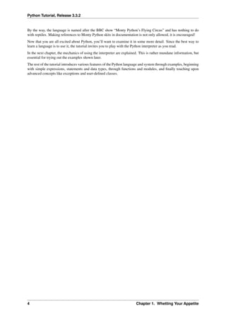 Python Tutorial, Release 3.3.2
By the way, the language is named after the BBC show “Monty Python’s Flying Circus” and has nothing to do
with reptiles. Making references to Monty Python skits in documentation is not only allowed, it is encouraged!
Now that you are all excited about Python, you’ll want to examine it in some more detail. Since the best way to
learn a language is to use it, the tutorial invites you to play with the Python interpreter as you read.
In the next chapter, the mechanics of using the interpreter are explained. This is rather mundane information, but
essential for trying out the examples shown later.
The rest of the tutorial introduces various features of the Python language and system through examples, beginning
with simple expressions, statements and data types, through functions and modules, and finally touching upon
advanced concepts like exceptions and user-defined classes.
4 Chapter 1. Whetting Your Appetite
 