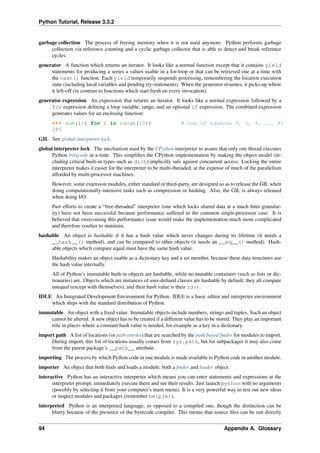 Python Tutorial, Release 3.3.2
garbage collection The process of freeing memory when it is not used anymore. Python performs garbage
collection via reference counting and a cyclic garbage collector that is able to detect and break reference
cycles.
generator A function which returns an iterator. It looks like a normal function except that it contains yield
statements for producing a series a values usable in a for-loop or that can be retrieved one at a time with
the next() function. Each yield temporarily suspends processing, remembering the location execution
state (including local variables and pending try-statements). When the generator resumes, it picks-up where
it left-off (in contrast to functions which start fresh on every invocation).
generator expression An expression that returns an iterator. It looks like a normal expression followed by a
for expression defining a loop variable, range, and an optional if expression. The combined expression
generates values for an enclosing function:
>>> sum(i*i for i in range(10)) # sum of squares 0, 1, 4, ... 81
285
GIL See global interpreter lock.
global interpreter lock The mechanism used by the CPython interpreter to assure that only one thread executes
Python bytecode at a time. This simplifies the CPython implementation by making the object model (in-
cluding critical built-in types such as dict) implicitly safe against concurrent access. Locking the entire
interpreter makes it easier for the interpreter to be multi-threaded, at the expense of much of the parallelism
afforded by multi-processor machines.
However, some extension modules, either standard or third-party, are designed so as to release the GIL when
doing computationally-intensive tasks such as compression or hashing. Also, the GIL is always released
when doing I/O.
Past efforts to create a “free-threaded” interpreter (one which locks shared data at a much finer granular-
ity) have not been successful because performance suffered in the common single-processor case. It is
believed that overcoming this performance issue would make the implementation much more complicated
and therefore costlier to maintain.
hashable An object is hashable if it has a hash value which never changes during its lifetime (it needs a
__hash__() method), and can be compared to other objects (it needs an __eq__() method). Hash-
able objects which compare equal must have the same hash value.
Hashability makes an object usable as a dictionary key and a set member, because these data structures use
the hash value internally.
All of Python’s immutable built-in objects are hashable, while no mutable containers (such as lists or dic-
tionaries) are. Objects which are instances of user-defined classes are hashable by default; they all compare
unequal (except with themselves), and their hash value is their id().
IDLE An Integrated Development Environment for Python. IDLE is a basic editor and interpreter environment
which ships with the standard distribution of Python.
immutable An object with a fixed value. Immutable objects include numbers, strings and tuples. Such an object
cannot be altered. A new object has to be created if a different value has to be stored. They play an important
role in places where a constant hash value is needed, for example as a key in a dictionary.
import path A list of locations (or path entries) that are searched by the path based finder for modules to import.
During import, this list of locations usually comes from sys.path, but for subpackages it may also come
from the parent package’s __path__ attribute.
importing The process by which Python code in one module is made available to Python code in another module.
importer An object that both finds and loads a module; both a finder and loader object.
interactive Python has an interactive interpreter which means you can enter statements and expressions at the
interpreter prompt, immediately execute them and see their results. Just launch python with no arguments
(possibly by selecting it from your computer’s main menu). It is a very powerful way to test out new ideas
or inspect modules and packages (remember help(x)).
interpreted Python is an interpreted language, as opposed to a compiled one, though the distinction can be
blurry because of the presence of the bytecode compiler. This means that source files can be run directly
94 Appendix A. Glossary
 