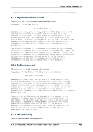 Python Tutorial, Release 3.3.2
---------------------------------------------------------------------
C.3.4 Asynchronous socket services
The asynchat and asyncore modules contain the following notice:
Copyright 1996 by Sam Rushing
All Rights Reserved
Permission to use, copy, modify, and distribute this software and
its documentation for any purpose and without fee is hereby
granted, provided that the above copyright notice appear in all
copies and that both that copyright notice and this permission
notice appear in supporting documentation, and that the name of Sam
Rushing not be used in advertising or publicity pertaining to
distribution of the software without specific, written prior
permission.
SAM RUSHING DISCLAIMS ALL WARRANTIES WITH REGARD TO THIS SOFTWARE,
INCLUDING ALL IMPLIED WARRANTIES OF MERCHANTABILITY AND FITNESS, IN
NO EVENT SHALL SAM RUSHING BE LIABLE FOR ANY SPECIAL, INDIRECT OR
CONSEQUENTIAL DAMAGES OR ANY DAMAGES WHATSOEVER RESULTING FROM LOSS
OF USE, DATA OR PROFITS, WHETHER IN AN ACTION OF CONTRACT,
NEGLIGENCE OR OTHER TORTIOUS ACTION, ARISING OUT OF OR IN
CONNECTION WITH THE USE OR PERFORMANCE OF THIS SOFTWARE.
C.3.5 Cookie management
The http.cookies module contains the following notice:
Copyright 2000 by Timothy O’Malley <timo@alum.mit.edu>
All Rights Reserved
Permission to use, copy, modify, and distribute this software
and its documentation for any purpose and without fee is hereby
granted, provided that the above copyright notice appear in all
copies and that both that copyright notice and this permission
notice appear in supporting documentation, and that the name of
Timothy O’Malley not be used in advertising or publicity
pertaining to distribution of the software without specific, written
prior permission.
Timothy O’Malley DISCLAIMS ALL WARRANTIES WITH REGARD TO THIS
SOFTWARE, INCLUDING ALL IMPLIED WARRANTIES OF MERCHANTABILITY
AND FITNESS, IN NO EVENT SHALL Timothy O’Malley BE LIABLE FOR
ANY SPECIAL, INDIRECT OR CONSEQUENTIAL DAMAGES OR ANY DAMAGES
WHATSOEVER RESULTING FROM LOSS OF USE, DATA OR PROFITS,
WHETHER IN AN ACTION OF CONTRACT, NEGLIGENCE OR OTHER TORTIOUS
ACTION, ARISING OUT OF OR IN CONNECTION WITH THE USE OR
PERFORMANCE OF THIS SOFTWARE.
C.3.6 Execution tracing
The trace module contains the following notice:
C.3. Licenses and Acknowledgements for Incorporated Software 109
 
