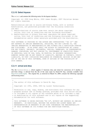 Python Tutorial, Release 3.3.2
C.3.10 Select kqueue
The select and contains the following notice for the kqueue interface:
Copyright (c) 2000 Doug White, 2006 James Knight, 2007 Christian Heimes
All rights reserved.
Redistribution and use in source and binary forms, with or without
modification, are permitted provided that the following conditions
are met:
1. Redistributions of source code must retain the above copyright
notice, this list of conditions and the following disclaimer.
2. Redistributions in binary form must reproduce the above copyright
notice, this list of conditions and the following disclaimer in the
documentation and/or other materials provided with the distribution.
THIS SOFTWARE IS PROVIDED BY THE AUTHOR AND CONTRIBUTORS ‘‘AS IS’’ AND
ANY EXPRESS OR IMPLIED WARRANTIES, INCLUDING, BUT NOT LIMITED TO, THE
IMPLIED WARRANTIES OF MERCHANTABILITY AND FITNESS FOR A PARTICULAR PURPOSE
ARE DISCLAIMED. IN NO EVENT SHALL THE AUTHOR OR CONTRIBUTORS BE LIABLE
FOR ANY DIRECT, INDIRECT, INCIDENTAL, SPECIAL, EXEMPLARY, OR CONSEQUENTIAL
DAMAGES (INCLUDING, BUT NOT LIMITED TO, PROCUREMENT OF SUBSTITUTE GOODS
OR SERVICES; LOSS OF USE, DATA, OR PROFITS; OR BUSINESS INTERRUPTION)
HOWEVER CAUSED AND ON ANY THEORY OF LIABILITY, WHETHER IN CONTRACT, STRICT
LIABILITY, OR TORT (INCLUDING NEGLIGENCE OR OTHERWISE) ARISING IN ANY WAY
OUT OF THE USE OF THIS SOFTWARE, EVEN IF ADVISED OF THE POSSIBILITY OF
SUCH DAMAGE.
C.3.11 strtod and dtoa
The file Python/dtoa.c, which supplies C functions dtoa and strtod for conversion of C doubles to
and from strings, is derived from the file of the same name by David M. Gay, currently available from
http://www.netlib.org/fp/. The original file, as retrieved on March 16, 2009, contains the following copyright
and licensing notice:
/****************************************************************
*
* The author of this software is David M. Gay.
*
* Copyright (c) 1991, 2000, 2001 by Lucent Technologies.
*
* Permission to use, copy, modify, and distribute this software for any
* purpose without fee is hereby granted, provided that this entire notice
* is included in all copies of any software which is or includes a copy
* or modification of this software and in all copies of the supporting
* documentation for such software.
*
* THIS SOFTWARE IS BEING PROVIDED "AS IS", WITHOUT ANY EXPRESS OR IMPLIED
* WARRANTY. IN PARTICULAR, NEITHER THE AUTHOR NOR LUCENT MAKES ANY
* REPRESENTATION OR WARRANTY OF ANY KIND CONCERNING THE MERCHANTABILITY
* OF THIS SOFTWARE OR ITS FITNESS FOR ANY PARTICULAR PURPOSE.
*
***************************************************************/
112 Appendix C. History and License
 