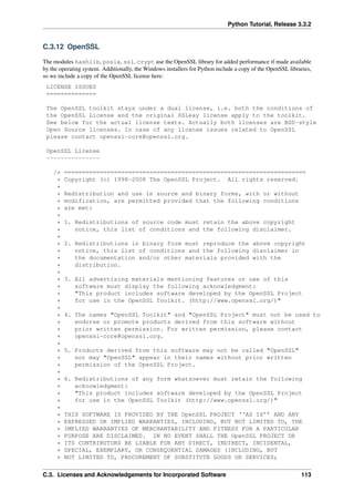 Python Tutorial, Release 3.3.2
C.3.12 OpenSSL
The modules hashlib, posix, ssl, crypt use the OpenSSL library for added performance if made available
by the operating system. Additionally, the Windows installers for Python include a copy of the OpenSSL libraries,
so we include a copy of the OpenSSL license here:
LICENSE ISSUES
==============
The OpenSSL toolkit stays under a dual license, i.e. both the conditions of
the OpenSSL License and the original SSLeay license apply to the toolkit.
See below for the actual license texts. Actually both licenses are BSD-style
Open Source licenses. In case of any license issues related to OpenSSL
please contact openssl-core@openssl.org.
OpenSSL License
---------------
/* ====================================================================
* Copyright (c) 1998-2008 The OpenSSL Project. All rights reserved.
*
* Redistribution and use in source and binary forms, with or without
* modification, are permitted provided that the following conditions
* are met:
*
* 1. Redistributions of source code must retain the above copyright
* notice, this list of conditions and the following disclaimer.
*
* 2. Redistributions in binary form must reproduce the above copyright
* notice, this list of conditions and the following disclaimer in
* the documentation and/or other materials provided with the
* distribution.
*
* 3. All advertising materials mentioning features or use of this
* software must display the following acknowledgment:
* "This product includes software developed by the OpenSSL Project
* for use in the OpenSSL Toolkit. (http://www.openssl.org/)"
*
* 4. The names "OpenSSL Toolkit" and "OpenSSL Project" must not be used to
* endorse or promote products derived from this software without
* prior written permission. For written permission, please contact
* openssl-core@openssl.org.
*
* 5. Products derived from this software may not be called "OpenSSL"
* nor may "OpenSSL" appear in their names without prior written
* permission of the OpenSSL Project.
*
* 6. Redistributions of any form whatsoever must retain the following
* acknowledgment:
* "This product includes software developed by the OpenSSL Project
* for use in the OpenSSL Toolkit (http://www.openssl.org/)"
*
* THIS SOFTWARE IS PROVIDED BY THE OpenSSL PROJECT ‘‘AS IS’’ AND ANY
* EXPRESSED OR IMPLIED WARRANTIES, INCLUDING, BUT NOT LIMITED TO, THE
* IMPLIED WARRANTIES OF MERCHANTABILITY AND FITNESS FOR A PARTICULAR
* PURPOSE ARE DISCLAIMED. IN NO EVENT SHALL THE OpenSSL PROJECT OR
* ITS CONTRIBUTORS BE LIABLE FOR ANY DIRECT, INDIRECT, INCIDENTAL,
* SPECIAL, EXEMPLARY, OR CONSEQUENTIAL DAMAGES (INCLUDING, BUT
* NOT LIMITED TO, PROCUREMENT OF SUBSTITUTE GOODS OR SERVICES;
C.3. Licenses and Acknowledgements for Incorporated Software 113
 