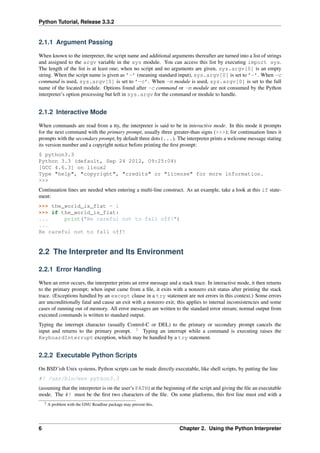 Python Tutorial, Release 3.3.2
2.1.1 Argument Passing
When known to the interpreter, the script name and additional arguments thereafter are turned into a list of strings
and assigned to the argv variable in the sys module. You can access this list by executing import sys.
The length of the list is at least one; when no script and no arguments are given, sys.argv[0] is an empty
string. When the script name is given as ’-’ (meaning standard input), sys.argv[0] is set to ’-’. When -c
command is used, sys.argv[0] is set to ’-c’. When -m module is used, sys.argv[0] is set to the full
name of the located module. Options found after -c command or -m module are not consumed by the Python
interpreter’s option processing but left in sys.argv for the command or module to handle.
2.1.2 Interactive Mode
When commands are read from a tty, the interpreter is said to be in interactive mode. In this mode it prompts
for the next command with the primary prompt, usually three greater-than signs (>>>); for continuation lines it
prompts with the secondary prompt, by default three dots (...). The interpreter prints a welcome message stating
its version number and a copyright notice before printing the first prompt:
$ python3.3
Python 3.3 (default, Sep 24 2012, 09:25:04)
[GCC 4.6.3] on linux2
Type "help", "copyright", "credits" or "license" for more information.
>>>
Continuation lines are needed when entering a multi-line construct. As an example, take a look at this if state-
ment:
>>> the_world_is_flat = 1
>>> if the_world_is_flat:
... print("Be careful not to fall off!")
...
Be careful not to fall off!
2.2 The Interpreter and Its Environment
2.2.1 Error Handling
When an error occurs, the interpreter prints an error message and a stack trace. In interactive mode, it then returns
to the primary prompt; when input came from a file, it exits with a nonzero exit status after printing the stack
trace. (Exceptions handled by an except clause in a try statement are not errors in this context.) Some errors
are unconditionally fatal and cause an exit with a nonzero exit; this applies to internal inconsistencies and some
cases of running out of memory. All error messages are written to the standard error stream; normal output from
executed commands is written to standard output.
Typing the interrupt character (usually Control-C or DEL) to the primary or secondary prompt cancels the
input and returns to the primary prompt. 2
Typing an interrupt while a command is executing raises the
KeyboardInterrupt exception, which may be handled by a try statement.
2.2.2 Executable Python Scripts
On BSD’ish Unix systems, Python scripts can be made directly executable, like shell scripts, by putting the line
#! /usr/bin/env python3.3
(assuming that the interpreter is on the user’s PATH) at the beginning of the script and giving the file an executable
mode. The #! must be the first two characters of the file. On some platforms, this first line must end with a
2 A problem with the GNU Readline package may prevent this.
6 Chapter 2. Using the Python Interpreter
 