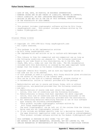 Python Tutorial, Release 3.3.2
* LOSS OF USE, DATA, OR PROFITS; OR BUSINESS INTERRUPTION)
* HOWEVER CAUSED AND ON ANY THEORY OF LIABILITY, WHETHER IN CONTRACT,
* STRICT LIABILITY, OR TORT (INCLUDING NEGLIGENCE OR OTHERWISE)
* ARISING IN ANY WAY OUT OF THE USE OF THIS SOFTWARE, EVEN IF ADVISED
* OF THE POSSIBILITY OF SUCH DAMAGE.
* ====================================================================
*
* This product includes cryptographic software written by Eric Young
* (eay@cryptsoft.com). This product includes software written by Tim
* Hudson (tjh@cryptsoft.com).
*
*/
Original SSLeay License
-----------------------
/* Copyright (C) 1995-1998 Eric Young (eay@cryptsoft.com)
* All rights reserved.
*
* This package is an SSL implementation written
* by Eric Young (eay@cryptsoft.com).
* The implementation was written so as to conform with Netscapes SSL.
*
* This library is free for commercial and non-commercial use as long as
* the following conditions are aheared to. The following conditions
* apply to all code found in this distribution, be it the RC4, RSA,
* lhash, DES, etc., code; not just the SSL code. The SSL documentation
* included with this distribution is covered by the same copyright terms
* except that the holder is Tim Hudson (tjh@cryptsoft.com).
*
* Copyright remains Eric Young’s, and as such any Copyright notices in
* the code are not to be removed.
* If this package is used in a product, Eric Young should be given attribution
* as the author of the parts of the library used.
* This can be in the form of a textual message at program startup or
* in documentation (online or textual) provided with the package.
*
* Redistribution and use in source and binary forms, with or without
* modification, are permitted provided that the following conditions
* are met:
* 1. Redistributions of source code must retain the copyright
* notice, this list of conditions and the following disclaimer.
* 2. Redistributions in binary form must reproduce the above copyright
* notice, this list of conditions and the following disclaimer in the
* documentation and/or other materials provided with the distribution.
* 3. All advertising materials mentioning features or use of this software
* must display the following acknowledgement:
* "This product includes cryptographic software written by
* Eric Young (eay@cryptsoft.com)"
* The word ’cryptographic’ can be left out if the rouines from the library
* being used are not cryptographic related :-).
* 4. If you include any Windows specific code (or a derivative thereof) from
* the apps directory (application code) you must include an acknowledgement:
* "This product includes software written by Tim Hudson (tjh@cryptsoft.com)"
*
* THIS SOFTWARE IS PROVIDED BY ERIC YOUNG ‘‘AS IS’’ AND
* ANY EXPRESS OR IMPLIED WARRANTIES, INCLUDING, BUT NOT LIMITED TO, THE
* IMPLIED WARRANTIES OF MERCHANTABILITY AND FITNESS FOR A PARTICULAR PURPOSE
114 Appendix C. History and License
 