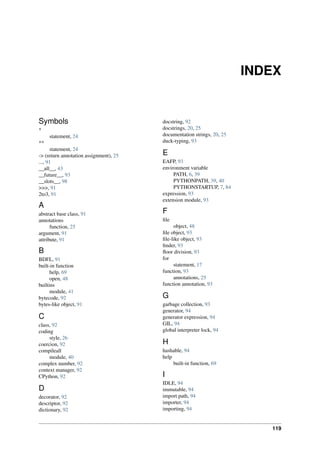 INDEX
Symbols
*
statement, 24
**
statement, 24
-> (return annotation assignment), 25
..., 91
__all__, 43
__future__, 93
__slots__, 98
>>>, 91
2to3, 91
A
abstract base class, 91
annotations
function, 25
argument, 91
attribute, 91
B
BDFL, 91
built-in function
help, 69
open, 48
builtins
module, 41
bytecode, 92
bytes-like object, 91
C
class, 92
coding
style, 26
coercion, 92
compileall
module, 40
complex number, 92
context manager, 92
CPython, 92
D
decorator, 92
descriptor, 92
dictionary, 92
docstring, 92
docstrings, 20, 25
documentation strings, 20, 25
duck-typing, 93
E
EAFP, 93
environment variable
PATH, 6, 39
PYTHONPATH, 39, 40
PYTHONSTARTUP, 7, 84
expression, 93
extension module, 93
F
file
object, 48
file object, 93
file-like object, 93
finder, 93
floor division, 93
for
statement, 17
function, 93
annotations, 25
function annotation, 93
G
garbage collection, 93
generator, 94
generator expression, 94
GIL, 94
global interpreter lock, 94
H
hashable, 94
help
built-in function, 69
I
IDLE, 94
immutable, 94
import path, 94
importer, 94
importing, 94
119
 