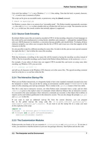 Python Tutorial, Release 3.3.2
Unix-style line ending (’n’), not a Windows (’rn’) line ending. Note that the hash, or pound, character,
’#’, is used to start a comment in Python.
The script can be given an executable mode, or permission, using the chmod command:
$ chmod +x myscript.py
On Windows systems, there is no notion of an “executable mode”. The Python installer automatically associates
.py files with python.exe so that a double-click on a Python file will run it as a script. The extension can also
be .pyw, in that case, the console window that normally appears is suppressed.
2.2.3 Source Code Encoding
By default, Python source files are treated as encoded in UTF-8. In that encoding, characters of most languages in
the world can be used simultaneously in string literals, identifiers and comments — although the standard library
only uses ASCII characters for identifiers, a convention that any portable code should follow. To display all these
characters properly, your editor must recognize that the file is UTF-8, and it must use a font that supports all the
characters in the file.
It is also possible to specify a different encoding for source files. In order to do this, put one more special comment
line right after the #! line to define the source file encoding:
# -*- coding: encoding -*-
With that declaration, everything in the source file will be treated as having the encoding encoding instead of
UTF-8. The list of possible encodings can be found in the Python Library Reference, in the section on codecs.
For example, if your editor of choice does not support UTF-8 encoded files and insists on using some other
encoding, say Windows-1252, you can write:
# -*- coding: cp-1252 -*-
and still use all characters in the Windows-1252 character set in the source files. The special encoding comment
must be in the first or second line within the file.
2.2.4 The Interactive Startup File
When you use Python interactively, it is frequently handy to have some standard commands executed every time
the interpreter is started. You can do this by setting an environment variable named PYTHONSTARTUP to the
name of a file containing your start-up commands. This is similar to the .profile feature of the Unix shells.
This file is only read in interactive sessions, not when Python reads commands from a script, and not when
/dev/tty is given as the explicit source of commands (which otherwise behaves like an interactive session).
It is executed in the same namespace where interactive commands are executed, so that objects that it defines or
imports can be used without qualification in the interactive session. You can also change the prompts sys.ps1
and sys.ps2 in this file.
If you want to read an additional start-up file from the current directory, you can program
this in the global start-up file using code like if os.path.isfile(’.pythonrc.py’):
exec(open(’.pythonrc.py’).read()). If you want to use the startup file in a script, you must
do this explicitly in the script:
import os
filename = os.environ.get(’PYTHONSTARTUP’)
if filename and os.path.isfile(filename):
exec(open(filename).read())
2.2.5 The Customization Modules
Python provides two hooks to let you customize it: sitecustomize and usercustomize. To see how it
works, you need first to find the location of your user site-packages directory. Start Python and run this code:
2.2. The Interpreter and Its Environment 7
 