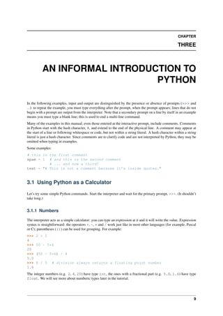 CHAPTER
THREE
AN INFORMAL INTRODUCTION TO
PYTHON
In the following examples, input and output are distinguished by the presence or absence of prompts (>>> and
...): to repeat the example, you must type everything after the prompt, when the prompt appears; lines that do not
begin with a prompt are output from the interpreter. Note that a secondary prompt on a line by itself in an example
means you must type a blank line; this is used to end a multi-line command.
Many of the examples in this manual, even those entered at the interactive prompt, include comments. Comments
in Python start with the hash character, #, and extend to the end of the physical line. A comment may appear at
the start of a line or following whitespace or code, but not within a string literal. A hash character within a string
literal is just a hash character. Since comments are to clarify code and are not interpreted by Python, they may be
omitted when typing in examples.
Some examples:
# this is the first comment
spam = 1 # and this is the second comment
# ... and now a third!
text = "# This is not a comment because it’s inside quotes."
3.1 Using Python as a Calculator
Let’s try some simple Python commands. Start the interpreter and wait for the primary prompt, >>>. (It shouldn’t
take long.)
3.1.1 Numbers
The interpreter acts as a simple calculator: you can type an expression at it and it will write the value. Expression
syntax is straightforward: the operators +, -, * and / work just like in most other languages (for example, Pascal
or C); parentheses (()) can be used for grouping. For example:
>>> 2 + 2
4
>>> 50 - 5*6
20
>>> (50 - 5*6) / 4
5.0
>>> 8 / 5 # division always returns a floating point number
1.6
The integer numbers (e.g. 2, 4, 20) have type int, the ones with a fractional part (e.g. 5.0, 1.6) have type
float. We will see more about numberic types later in the tutorial.
9
 