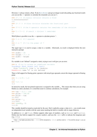 Python Tutorial, Release 3.3.2
Division (/) always returns a float. To do floor division and get an integer result (discarding any fractional result)
you can use the // operator; to calculate the remainder you can use %:
>>> 17 / 3 # classic division returns a float
5.666666666666667
>>>
>>> 17 // 3 # floor division discards the fractional part
5
>>> 17 % 3 # the % operator returns the remainder of the division
2
>>> 5 * 3 + 2 # result * divisor + remainder
17
With Python is possible to use the ** operator to calculate powers 1
:
>>> 5 ** 2 # 5 squared
25
>>> 2 ** 7 # 2 to the power of 7
128
The equal sign (=) is used to assign a value to a variable. Afterwards, no result is displayed before the next
interactive prompt:
>>> width = 20
>>> height = 5 * 9
>>> width * height
900
If a variable is not “defined” (assigned a value), trying to use it will give you an error:
>>> n # try to access an undefined variable
Traceback (most recent call last):
File "<stdin>", line 1, in <module>
NameError: name ’n’ is not defined
There is full support for floating point; operators with mixed type operands convert the integer operand to floating
point:
>>> 3 * 3.75 / 1.5
7.5
>>> 7.0 / 2
3.5
In interactive mode, the last printed expression is assigned to the variable _. This means that when you are using
Python as a desk calculator, it is somewhat easier to continue calculations, for example:
>>> tax = 12.5 / 100
>>> price = 100.50
>>> price * tax
12.5625
>>> price + _
113.0625
>>> round(_, 2)
113.06
This variable should be treated as read-only by the user. Don’t explicitly assign a value to it — you would create
an independent local variable with the same name masking the built-in variable with its magic behavior.
In addition to int and float, Python supports other types of numbers, such as Decimal and Fraction.
Python also has built-in support for complex numbers, and uses the j or J suffix to indicate the imaginary part
(e.g. 3+5j).
1 Since ** has higher precedence than -, -3**2 will be interpreted as -(3**2) and thus result in -9. To avoid this and get 9, you can
use (-3)**2.
10 Chapter 3. An Informal Introduction to Python
 