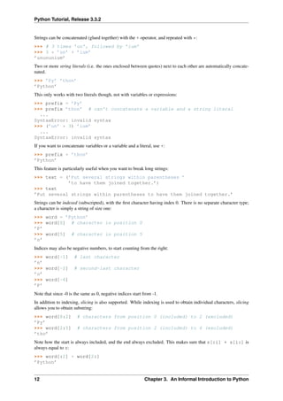 Python Tutorial, Release 3.3.2
Strings can be concatenated (glued together) with the + operator, and repeated with *:
>>> # 3 times ’un’, followed by ’ium’
>>> 3 * ’un’ + ’ium’
’unununium’
Two or more string literals (i.e. the ones enclosed between quotes) next to each other are automatically concate-
nated.
>>> ’Py’ ’thon’
’Python’
This only works with two literals though, not with variables or expressions:
>>> prefix = ’Py’
>>> prefix ’thon’ # can’t concatenate a variable and a string literal
...
SyntaxError: invalid syntax
>>> (’un’ * 3) ’ium’
...
SyntaxError: invalid syntax
If you want to concatenate variables or a variable and a literal, use +:
>>> prefix + ’thon’
’Python’
This feature is particularly useful when you want to break long strings:
>>> text = (’Put several strings within parentheses ’
’to have them joined together.’)
>>> text
’Put several strings within parentheses to have them joined together.’
Strings can be indexed (subscripted), with the first character having index 0. There is no separate character type;
a character is simply a string of size one:
>>> word = ’Python’
>>> word[0] # character in position 0
’P’
>>> word[5] # character in position 5
’n’
Indices may also be negative numbers, to start counting from the right:
>>> word[-1] # last character
’n’
>>> word[-2] # second-last character
’o’
>>> word[-6]
’P’
Note that since -0 is the same as 0, negative indices start from -1.
In addition to indexing, slicing is also supported. While indexing is used to obtain individual characters, slicing
allows you to obtain substring:
>>> word[0:2] # characters from position 0 (included) to 2 (excluded)
’Py’
>>> word[2:5] # characters from position 2 (included) to 4 (excluded)
’tho’
Note how the start is always included, and the end always excluded. This makes sure that s[:i] + s[i:] is
always equal to s:
>>> word[:2] + word[2:]
’Python’
12 Chapter 3. An Informal Introduction to Python
 