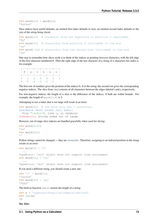 Python Tutorial, Release 3.3.2
>>> word[:4] + word[4:]
’Python’
Slice indices have useful defaults; an omitted first index defaults to zero, an omitted second index defaults to the
size of the string being sliced.
>>> word[:2] # character from the beginning to position 2 (excluded)
’Py’
>>> word[4:] # characters from position 4 (included) to the end
’on’
>>> word[-2:] # characters from the second-last (included) to the end
’on’
One way to remember how slices work is to think of the indices as pointing between characters, with the left edge
of the first character numbered 0. Then the right edge of the last character of a string of n characters has index n,
for example:
+---+---+---+---+---+---+
| P | y | t | h | o | n |
+---+---+---+---+---+---+
0 1 2 3 4 5 6
-6 -5 -4 -3 -2 -1
The first row of numbers gives the position of the indices 0...6 in the string; the second row gives the corresponding
negative indices. The slice from i to j consists of all characters between the edges labeled i and j, respectively.
For non-negative indices, the length of a slice is the difference of the indices, if both are within bounds. For
example, the length of word[1:3] is 2.
Attempting to use a index that is too large will result in an error:
>>> word[42] # the word only has 7 characters
Traceback (most recent call last):
File "<stdin>", line 1, in <module>
IndexError: string index out of range
However, out of range slice indexes are handled gracefully when used for slicing:
>>> word[4:42]
’on’
>>> word[42:]
’’
Python strings cannot be changed — they are immutable. Therefore, assigning to an indexed position in the string
results in an error:
>>> word[0] = ’J’
...
TypeError: ’str’ object does not support item assignment
>>> word[2:] = ’py’
...
TypeError: ’str’ object does not support item assignment
If you need a different string, you should create a new one:
>>> ’J’ + word[1:]
’Jython’
>>> word[:2] + ’py’
’Pypy’
The built-in function len() returns the length of a string:
>>> s = ’supercalifragilisticexpialidocious’
>>> len(s)
34
See Also:
3.1. Using Python as a Calculator 13
 