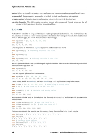 Python Tutorial, Release 3.3.2
textseq Strings are examples of sequence types, and support the common operations supported by such types.
string-methods Strings support a large number of methods for basic transformations and searching.
string-formatting Information about string formatting with str.format() is described here.
old-string-formatting The old formatting operations invoked when strings and Unicode strings are the left
operand of the % operator are described in more detail here.
3.1.3 Lists
Python knows a number of compound data types, used to group together other values. The most versatile is the
list, which can be written as a list of comma-separated values (items) between square brackets. Lists might contain
items of different types, but usually the items all have the same type.
>>> squares = [1, 2, 4, 9, 16, 25]
>>> squares
[1, 2, 4, 9, 16, 25]
Like strings (and all other built-in sequence type), lists can be indexed and sliced:
>>> squares[0] # indexing returns the item
1
>>> squares[-1]
25
>>> squares[-3:] # slicing returns a new list
[9, 16, 25]
All slice operations return a new list containing the requested elements. This means that the following slice returns
a new (shallow) copy of the list:
>>> squares[:]
[1, 2, 4, 9, 16, 25]
Lists also supports operations like concatenation:
>>> squares + [36, 49, 64, 81, 100]
[1, 2, 4, 9, 16, 25, 36, 49, 64, 81, 100]
Unlike strings, which are immutable, lists are a mutable type, i.e. it is possible to change their content:
>>> cubes = [1, 8, 27, 65, 125] # something’s wrong here
>>> 4 ** 3 # the cube of 4 is 64, not 65!
64
>>> cubes[3] = 64 # replace the wrong value
>>> cubes
[1, 8, 27, 64, 125]
You can also add new items at the end of the list, by using the append() method (we will see more about
methods later):
>>> cubes.append(216) # add the cube of 6
>>> cubes.append(7 ** 3) # and the cube of 7
>>> cubes
[1, 8, 27, 64, 125, 216, 343]
Assignment to slices is also possible, and this can even change the size of the list or clear it entirely:
>>> letters = [’a’, ’b’, ’c’, ’d’, ’e’, ’f’, ’g’]
>>> letters
[’a’, ’b’, ’c’, ’d’, ’e’, ’f’, ’g’]
>>> # replace some values
>>> letters[2:5] = [’C’, ’D’, ’E’]
>>> letters
[’a’, ’b’, ’C’, ’D’, ’E’, ’f’, ’g’]
14 Chapter 3. An Informal Introduction to Python
 
