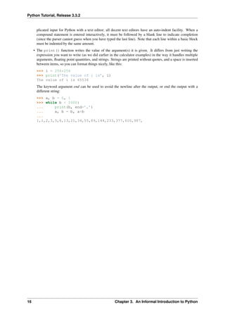 Python Tutorial, Release 3.3.2
plicated input for Python with a text editor; all decent text editors have an auto-indent facility. When a
compound statement is entered interactively, it must be followed by a blank line to indicate completion
(since the parser cannot guess when you have typed the last line). Note that each line within a basic block
must be indented by the same amount.
• The print() function writes the value of the argument(s) it is given. It differs from just writing the
expression you want to write (as we did earlier in the calculator examples) in the way it handles multiple
arguments, floating point quantities, and strings. Strings are printed without quotes, and a space is inserted
between items, so you can format things nicely, like this:
>>> i = 256*256
>>> print(’The value of i is’, i)
The value of i is 65536
The keyword argument end can be used to avoid the newline after the output, or end the output with a
different string:
>>> a, b = 0, 1
>>> while b < 1000:
... print(b, end=’,’)
... a, b = b, a+b
...
1,1,2,3,5,8,13,21,34,55,89,144,233,377,610,987,
16 Chapter 3. An Informal Introduction to Python
 