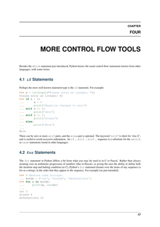 CHAPTER
FOUR
MORE CONTROL FLOW TOOLS
Besides the while statement just introduced, Python knows the usual control flow statements known from other
languages, with some twists.
4.1 if Statements
Perhaps the most well-known statement type is the if statement. For example:
>>> x = int(input("Please enter an integer: "))
Please enter an integer: 42
>>> if x < 0:
... x = 0
... print(’Negative changed to zero’)
... elif x == 0:
... print(’Zero’)
... elif x == 1:
... print(’Single’)
... else:
... print(’More’)
...
More
There can be zero or more elif parts, and the else part is optional. The keyword ‘elif‘ is short for ‘else if’,
and is useful to avoid excessive indentation. An if ... elif ... elif ... sequence is a substitute for the switch
or case statements found in other languages.
4.2 for Statements
The for statement in Python differs a bit from what you may be used to in C or Pascal. Rather than always
iterating over an arithmetic progression of numbers (like in Pascal), or giving the user the ability to define both
the iteration step and halting condition (as C), Python’s for statement iterates over the items of any sequence (a
list or a string), in the order that they appear in the sequence. For example (no pun intended):
>>> # Measure some strings:
... words = [’cat’, ’window’, ’defenestrate’]
>>> for w in words:
... print(w, len(w))
...
cat 3
window 6
defenestrate 12
17
 