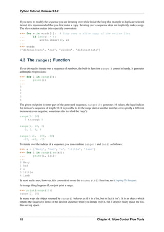 Python Tutorial, Release 3.3.2
If you need to modify the sequence you are iterating over while inside the loop (for example to duplicate selected
items), it is recommended that you first make a copy. Iterating over a sequence does not implicitly make a copy.
The slice notation makes this especially convenient:
>>> for w in words[:]: # Loop over a slice copy of the entire list.
... if len(w) > 6:
... words.insert(0, w)
...
>>> words
[’defenestrate’, ’cat’, ’window’, ’defenestrate’]
4.3 The range() Function
If you do need to iterate over a sequence of numbers, the built-in function range() comes in handy. It generates
arithmetic progressions:
>>> for i in range(5):
... print(i)
...
0
1
2
3
4
The given end point is never part of the generated sequence; range(10) generates 10 values, the legal indices
for items of a sequence of length 10. It is possible to let the range start at another number, or to specify a different
increment (even negative; sometimes this is called the ‘step’):
range(5, 10)
5 through 9
range(0, 10, 3)
0, 3, 6, 9
range(-10, -100, -30)
-10, -40, -70
To iterate over the indices of a sequence, you can combine range() and len() as follows:
>>> a = [’Mary’, ’had’, ’a’, ’little’, ’lamb’]
>>> for i in range(len(a)):
... print(i, a[i])
...
0 Mary
1 had
2 a
3 little
4 lamb
In most such cases, however, it is convenient to use the enumerate() function, see Looping Techniques.
A strange thing happens if you just print a range:
>>> print(range(10))
range(0, 10)
In many ways the object returned by range() behaves as if it is a list, but in fact it isn’t. It is an object which
returns the successive items of the desired sequence when you iterate over it, but it doesn’t really make the list,
thus saving space.
18 Chapter 4. More Control Flow Tools
 