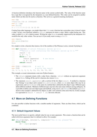 Python Tutorial, Release 3.3.2
A function definition introduces the function name in the current symbol table. The value of the function name
has a type that is recognized by the interpreter as a user-defined function. This value can be assigned to another
name which can then also be used as a function. This serves as a general renaming mechanism:
>>> fib
<function fib at 10042ed0>
>>> f = fib
>>> f(100)
0 1 1 2 3 5 8 13 21 34 55 89
Coming from other languages, you might object that fib is not a function but a procedure since it doesn’t return
a value. In fact, even functions without a return statement do return a value, albeit a rather boring one. This
value is called None (it’s a built-in name). Writing the value None is normally suppressed by the interpreter if it
would be the only value written. You can see it if you really want to using print():
>>> fib(0)
>>> print(fib(0))
None
It is simple to write a function that returns a list of the numbers of the Fibonacci series, instead of printing it:
>>> def fib2(n): # return Fibonacci series up to n
... """Return a list containing the Fibonacci series up to n."""
... result = []
... a, b = 0, 1
... while a < n:
... result.append(a) # see below
... a, b = b, a+b
... return result
...
>>> f100 = fib2(100) # call it
>>> f100 # write the result
[0, 1, 1, 2, 3, 5, 8, 13, 21, 34, 55, 89]
This example, as usual, demonstrates some new Python features:
• The return statement returns with a value from a function. return without an expression argument
returns None. Falling off the end of a function also returns None.
• The statement result.append(a) calls a method of the list object result. A method is a function
that ‘belongs’ to an object and is named obj.methodname, where obj is some object (this may be an
expression), and methodname is the name of a method that is defined by the object’s type. Different types
define different methods. Methods of different types may have the same name without causing ambiguity. (It
is possible to define your own object types and methods, using classes, see Classes) The method append()
shown in the example is defined for list objects; it adds a new element at the end of the list. In this example
it is equivalent to result = result + [a], but more efficient.
4.7 More on Defining Functions
It is also possible to define functions with a variable number of arguments. There are three forms, which can be
combined.
4.7.1 Default Argument Values
The most useful form is to specify a default value for one or more arguments. This creates a function that can be
called with fewer arguments than it is defined to allow. For example:
def ask_ok(prompt, retries=4, complaint=’Yes or no, please!’):
while True:
ok = input(prompt)
4.7. More on Defining Functions 21
 