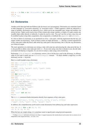 Python Tutorial, Release 3.3.2
>>> a = {x for x in ’abracadabra’ if x not in ’abc’}
>>> a
{’r’, ’d’}
5.5 Dictionaries
Another useful data type built into Python is the dictionary (see typesmapping). Dictionaries are sometimes found
in other languages as “associative memories” or “associative arrays”. Unlike sequences, which are indexed by a
range of numbers, dictionaries are indexed by keys, which can be any immutable type; strings and numbers can
always be keys. Tuples can be used as keys if they contain only strings, numbers, or tuples; if a tuple contains any
mutable object either directly or indirectly, it cannot be used as a key. You can’t use lists as keys, since lists can
be modified in place using index assignments, slice assignments, or methods like append() and extend().
It is best to think of a dictionary as an unordered set of key: value pairs, with the requirement that the keys are
unique (within one dictionary). A pair of braces creates an empty dictionary: {}. Placing a comma-separated list
of key:value pairs within the braces adds initial key:value pairs to the dictionary; this is also the way dictionaries
are written on output.
The main operations on a dictionary are storing a value with some key and extracting the value given the key. It
is also possible to delete a key:value pair with del. If you store using a key that is already in use, the old value
associated with that key is forgotten. It is an error to extract a value using a non-existent key.
Performing list(d.keys()) on a dictionary returns a list of all the keys used in the dictionary, in arbitrary
order (if you want it sorted, just use sorted(d.keys()) instead). 2
To check whether a single key is in the
dictionary, use the in keyword.
Here is a small example using a dictionary:
>>> tel = {’jack’: 4098, ’sape’: 4139}
>>> tel[’guido’] = 4127
>>> tel
{’sape’: 4139, ’guido’: 4127, ’jack’: 4098}
>>> tel[’jack’]
4098
>>> del tel[’sape’]
>>> tel[’irv’] = 4127
>>> tel
{’guido’: 4127, ’irv’: 4127, ’jack’: 4098}
>>> list(tel.keys())
[’irv’, ’guido’, ’jack’]
>>> sorted(tel.keys())
[’guido’, ’irv’, ’jack’]
>>> ’guido’ in tel
True
>>> ’jack’ not in tel
False
The dict() constructor builds dictionaries directly from sequences of key-value pairs:
>>> dict([(’sape’, 4139), (’guido’, 4127), (’jack’, 4098)])
{’sape’: 4139, ’jack’: 4098, ’guido’: 4127}
In addition, dict comprehensions can be used to create dictionaries from arbitrary key and value expressions:
>>> {x: x**2 for x in (2, 4, 6)}
{2: 4, 4: 16, 6: 36}
When the keys are simple strings, it is sometimes easier to specify pairs using keyword arguments:
2 Calling d.keys() will return a dictionary view object. It supports operations like membership test and iteration, but its contents are not
independent of the original dictionary – it is only a view.
5.5. Dictionaries 33
 