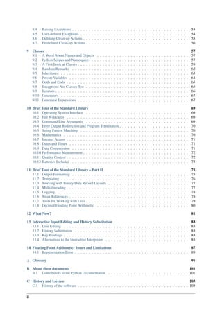 8.4 Raising Exceptions . . . . . . . . . . . . . . . . . . . . . . . . . . . . . . . . . . . . . . . . . . 53
8.5 User-defined Exceptions . . . . . . . . . . . . . . . . . . . . . . . . . . . . . . . . . . . . . . . 54
8.6 Defining Clean-up Actions . . . . . . . . . . . . . . . . . . . . . . . . . . . . . . . . . . . . . . 55
8.7 Predefined Clean-up Actions . . . . . . . . . . . . . . . . . . . . . . . . . . . . . . . . . . . . . 56
9 Classes 57
9.1 A Word About Names and Objects . . . . . . . . . . . . . . . . . . . . . . . . . . . . . . . . . 57
9.2 Python Scopes and Namespaces . . . . . . . . . . . . . . . . . . . . . . . . . . . . . . . . . . . 57
9.3 A First Look at Classes . . . . . . . . . . . . . . . . . . . . . . . . . . . . . . . . . . . . . . . . 59
9.4 Random Remarks . . . . . . . . . . . . . . . . . . . . . . . . . . . . . . . . . . . . . . . . . . 62
9.5 Inheritance . . . . . . . . . . . . . . . . . . . . . . . . . . . . . . . . . . . . . . . . . . . . . . 63
9.6 Private Variables . . . . . . . . . . . . . . . . . . . . . . . . . . . . . . . . . . . . . . . . . . . 64
9.7 Odds and Ends . . . . . . . . . . . . . . . . . . . . . . . . . . . . . . . . . . . . . . . . . . . . 65
9.8 Exceptions Are Classes Too . . . . . . . . . . . . . . . . . . . . . . . . . . . . . . . . . . . . . 65
9.9 Iterators . . . . . . . . . . . . . . . . . . . . . . . . . . . . . . . . . . . . . . . . . . . . . . . . 66
9.10 Generators . . . . . . . . . . . . . . . . . . . . . . . . . . . . . . . . . . . . . . . . . . . . . . 67
9.11 Generator Expressions . . . . . . . . . . . . . . . . . . . . . . . . . . . . . . . . . . . . . . . . 67
10 Brief Tour of the Standard Library 69
10.1 Operating System Interface . . . . . . . . . . . . . . . . . . . . . . . . . . . . . . . . . . . . . 69
10.2 File Wildcards . . . . . . . . . . . . . . . . . . . . . . . . . . . . . . . . . . . . . . . . . . . . 69
10.3 Command Line Arguments . . . . . . . . . . . . . . . . . . . . . . . . . . . . . . . . . . . . . 69
10.4 Error Output Redirection and Program Termination . . . . . . . . . . . . . . . . . . . . . . . . . 70
10.5 String Pattern Matching . . . . . . . . . . . . . . . . . . . . . . . . . . . . . . . . . . . . . . . 70
10.6 Mathematics . . . . . . . . . . . . . . . . . . . . . . . . . . . . . . . . . . . . . . . . . . . . . 70
10.7 Internet Access . . . . . . . . . . . . . . . . . . . . . . . . . . . . . . . . . . . . . . . . . . . . 71
10.8 Dates and Times . . . . . . . . . . . . . . . . . . . . . . . . . . . . . . . . . . . . . . . . . . . 71
10.9 Data Compression . . . . . . . . . . . . . . . . . . . . . . . . . . . . . . . . . . . . . . . . . . 71
10.10 Performance Measurement . . . . . . . . . . . . . . . . . . . . . . . . . . . . . . . . . . . . . . 72
10.11 Quality Control . . . . . . . . . . . . . . . . . . . . . . . . . . . . . . . . . . . . . . . . . . . . 72
10.12 Batteries Included . . . . . . . . . . . . . . . . . . . . . . . . . . . . . . . . . . . . . . . . . . 73
11 Brief Tour of the Standard Library – Part II 75
11.1 Output Formatting . . . . . . . . . . . . . . . . . . . . . . . . . . . . . . . . . . . . . . . . . . 75
11.2 Templating . . . . . . . . . . . . . . . . . . . . . . . . . . . . . . . . . . . . . . . . . . . . . . 76
11.3 Working with Binary Data Record Layouts . . . . . . . . . . . . . . . . . . . . . . . . . . . . . 77
11.4 Multi-threading . . . . . . . . . . . . . . . . . . . . . . . . . . . . . . . . . . . . . . . . . . . . 77
11.5 Logging . . . . . . . . . . . . . . . . . . . . . . . . . . . . . . . . . . . . . . . . . . . . . . . . 78
11.6 Weak References . . . . . . . . . . . . . . . . . . . . . . . . . . . . . . . . . . . . . . . . . . . 78
11.7 Tools for Working with Lists . . . . . . . . . . . . . . . . . . . . . . . . . . . . . . . . . . . . . 79
11.8 Decimal Floating Point Arithmetic . . . . . . . . . . . . . . . . . . . . . . . . . . . . . . . . . 80
12 What Now? 81
13 Interactive Input Editing and History Substitution 83
13.1 Line Editing . . . . . . . . . . . . . . . . . . . . . . . . . . . . . . . . . . . . . . . . . . . . . 83
13.2 History Substitution . . . . . . . . . . . . . . . . . . . . . . . . . . . . . . . . . . . . . . . . . 83
13.3 Key Bindings . . . . . . . . . . . . . . . . . . . . . . . . . . . . . . . . . . . . . . . . . . . . . 83
13.4 Alternatives to the Interactive Interpreter . . . . . . . . . . . . . . . . . . . . . . . . . . . . . . 85
14 Floating Point Arithmetic: Issues and Limitations 87
14.1 Representation Error . . . . . . . . . . . . . . . . . . . . . . . . . . . . . . . . . . . . . . . . . 89
A Glossary 91
B About these documents 101
B.1 Contributors to the Python Documentation . . . . . . . . . . . . . . . . . . . . . . . . . . . . . 101
C History and License 103
C.1 History of the software . . . . . . . . . . . . . . . . . . . . . . . . . . . . . . . . . . . . . . . . 103
ii
 
