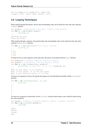Python Tutorial, Release 3.3.2
>>> dict(sape=4139, guido=4127, jack=4098)
{’sape’: 4139, ’jack’: 4098, ’guido’: 4127}
5.6 Looping Techniques
When looping through dictionaries, the key and corresponding value can be retrieved at the same time using the
items() method.
>>> knights = {’gallahad’: ’the pure’, ’robin’: ’the brave’}
>>> for k, v in knights.items():
... print(k, v)
...
gallahad the pure
robin the brave
When looping through a sequence, the position index and corresponding value can be retrieved at the same time
using the enumerate() function.
>>> for i, v in enumerate([’tic’, ’tac’, ’toe’]):
... print(i, v)
...
0 tic
1 tac
2 toe
To loop over two or more sequences at the same time, the entries can be paired with the zip() function.
>>> questions = [’name’, ’quest’, ’favorite color’]
>>> answers = [’lancelot’, ’the holy grail’, ’blue’]
>>> for q, a in zip(questions, answers):
... print(’What is your {0}? It is {1}.’.format(q, a))
...
What is your name? It is lancelot.
What is your quest? It is the holy grail.
What is your favorite color? It is blue.
To loop over a sequence in reverse, first specify the sequence in a forward direction and then call the reversed()
function.
>>> for i in reversed(range(1, 10, 2)):
... print(i)
...
9
7
5
3
1
To loop over a sequence in sorted order, use the sorted() function which returns a new sorted list while leaving
the source unaltered.
>>> basket = [’apple’, ’orange’, ’apple’, ’pear’, ’orange’, ’banana’]
>>> for f in sorted(set(basket)):
... print(f)
...
apple
banana
orange
pear
34 Chapter 5. Data Structures
 