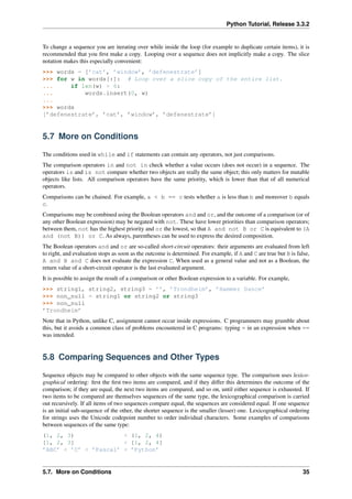 Python Tutorial, Release 3.3.2
To change a sequence you are iterating over while inside the loop (for example to duplicate certain items), it is
recommended that you first make a copy. Looping over a sequence does not implicitly make a copy. The slice
notation makes this especially convenient:
>>> words = [’cat’, ’window’, ’defenestrate’]
>>> for w in words[:]: # Loop over a slice copy of the entire list.
... if len(w) > 6:
... words.insert(0, w)
...
>>> words
[’defenestrate’, ’cat’, ’window’, ’defenestrate’]
5.7 More on Conditions
The conditions used in while and if statements can contain any operators, not just comparisons.
The comparison operators in and not in check whether a value occurs (does not occur) in a sequence. The
operators is and is not compare whether two objects are really the same object; this only matters for mutable
objects like lists. All comparison operators have the same priority, which is lower than that of all numerical
operators.
Comparisons can be chained. For example, a < b == c tests whether a is less than b and moreover b equals
c.
Comparisons may be combined using the Boolean operators and and or, and the outcome of a comparison (or of
any other Boolean expression) may be negated with not. These have lower priorities than comparison operators;
between them, not has the highest priority and or the lowest, so that A and not B or C is equivalent to (A
and (not B)) or C. As always, parentheses can be used to express the desired composition.
The Boolean operators and and or are so-called short-circuit operators: their arguments are evaluated from left
to right, and evaluation stops as soon as the outcome is determined. For example, if A and C are true but B is false,
A and B and C does not evaluate the expression C. When used as a general value and not as a Boolean, the
return value of a short-circuit operator is the last evaluated argument.
It is possible to assign the result of a comparison or other Boolean expression to a variable. For example,
>>> string1, string2, string3 = ’’, ’Trondheim’, ’Hammer Dance’
>>> non_null = string1 or string2 or string3
>>> non_null
’Trondheim’
Note that in Python, unlike C, assignment cannot occur inside expressions. C programmers may grumble about
this, but it avoids a common class of problems encountered in C programs: typing = in an expression when ==
was intended.
5.8 Comparing Sequences and Other Types
Sequence objects may be compared to other objects with the same sequence type. The comparison uses lexico-
graphical ordering: first the first two items are compared, and if they differ this determines the outcome of the
comparison; if they are equal, the next two items are compared, and so on, until either sequence is exhausted. If
two items to be compared are themselves sequences of the same type, the lexicographical comparison is carried
out recursively. If all items of two sequences compare equal, the sequences are considered equal. If one sequence
is an initial sub-sequence of the other, the shorter sequence is the smaller (lesser) one. Lexicographical ordering
for strings uses the Unicode codepoint number to order individual characters. Some examples of comparisons
between sequences of the same type:
(1, 2, 3) < (1, 2, 4)
[1, 2, 3] < [1, 2, 4]
’ABC’ < ’C’ < ’Pascal’ < ’Python’
5.7. More on Conditions 35
 