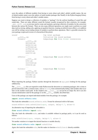 Python Tutorial, Release 3.3.2
saves the authors of different modules from having to worry about each other’s global variable names, the use
of dotted module names saves the authors of multi-module packages like NumPy or the Python Imaging Library
from having to worry about each other’s module names.
Suppose you want to design a collection of modules (a “package”) for the uniform handling of sound files and
sound data. There are many different sound file formats (usually recognized by their extension, for example:
.wav, .aiff, .au), so you may need to create and maintain a growing collection of modules for the conversion
between the various file formats. There are also many different operations you might want to perform on sound
data (such as mixing, adding echo, applying an equalizer function, creating an artificial stereo effect), so in addition
you will be writing a never-ending stream of modules to perform these operations. Here’s a possible structure for
your package (expressed in terms of a hierarchical filesystem):
sound/ Top-level package
__init__.py Initialize the sound package
formats/ Subpackage for file format conversions
__init__.py
wavread.py
wavwrite.py
aiffread.py
aiffwrite.py
auread.py
auwrite.py
...
effects/ Subpackage for sound effects
__init__.py
echo.py
surround.py
reverse.py
...
filters/ Subpackage for filters
__init__.py
equalizer.py
vocoder.py
karaoke.py
...
When importing the package, Python searches through the directories on sys.path looking for the package
subdirectory.
The __init__.py files are required to make Python treat the directories as containing packages; this is done to
prevent directories with a common name, such as string, from unintentionally hiding valid modules that occur
later on the module search path. In the simplest case, __init__.py can just be an empty file, but it can also
execute initialization code for the package or set the __all__ variable, described later.
Users of the package can import individual modules from the package, for example:
import sound.effects.echo
This loads the submodule sound.effects.echo. It must be referenced with its full name.
sound.effects.echo.echofilter(input, output, delay=0.7, atten=4)
An alternative way of importing the submodule is:
from sound.effects import echo
This also loads the submodule echo, and makes it available without its package prefix, so it can be used as
follows:
echo.echofilter(input, output, delay=0.7, atten=4)
Yet another variation is to import the desired function or variable directly:
from sound.effects.echo import echofilter
Again, this loads the submodule echo, but this makes its function echofilter() directly available:
42 Chapter 6. Modules
 