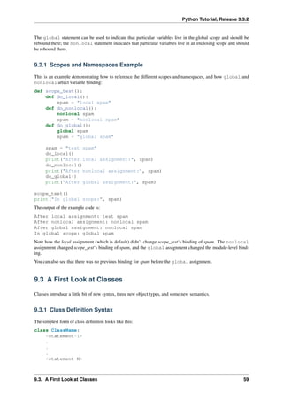 Python Tutorial, Release 3.3.2
The global statement can be used to indicate that particular variables live in the global scope and should be
rebound there; the nonlocal statement indicates that particular variables live in an enclosing scope and should
be rebound there.
9.2.1 Scopes and Namespaces Example
This is an example demonstrating how to reference the different scopes and namespaces, and how global and
nonlocal affect variable binding:
def scope_test():
def do_local():
spam = "local spam"
def do_nonlocal():
nonlocal spam
spam = "nonlocal spam"
def do_global():
global spam
spam = "global spam"
spam = "test spam"
do_local()
print("After local assignment:", spam)
do_nonlocal()
print("After nonlocal assignment:", spam)
do_global()
print("After global assignment:", spam)
scope_test()
print("In global scope:", spam)
The output of the example code is:
After local assignment: test spam
After nonlocal assignment: nonlocal spam
After global assignment: nonlocal spam
In global scope: global spam
Note how the local assignment (which is default) didn’t change scope_test‘s binding of spam. The nonlocal
assignment changed scope_test‘s binding of spam, and the global assignment changed the module-level bind-
ing.
You can also see that there was no previous binding for spam before the global assignment.
9.3 A First Look at Classes
Classes introduce a little bit of new syntax, three new object types, and some new semantics.
9.3.1 Class Definition Syntax
The simplest form of class definition looks like this:
class ClassName:
<statement-1>
.
.
.
<statement-N>
9.3. A First Look at Classes 59
 
