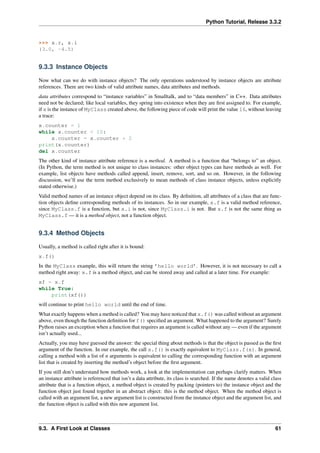 Python Tutorial, Release 3.3.2
>>> x.r, x.i
(3.0, -4.5)
9.3.3 Instance Objects
Now what can we do with instance objects? The only operations understood by instance objects are attribute
references. There are two kinds of valid attribute names, data attributes and methods.
data attributes correspond to “instance variables” in Smalltalk, and to “data members” in C++. Data attributes
need not be declared; like local variables, they spring into existence when they are first assigned to. For example,
if x is the instance of MyClass created above, the following piece of code will print the value 16, without leaving
a trace:
x.counter = 1
while x.counter < 10:
x.counter = x.counter * 2
print(x.counter)
del x.counter
The other kind of instance attribute reference is a method. A method is a function that “belongs to” an object.
(In Python, the term method is not unique to class instances: other object types can have methods as well. For
example, list objects have methods called append, insert, remove, sort, and so on. However, in the following
discussion, we’ll use the term method exclusively to mean methods of class instance objects, unless explicitly
stated otherwise.)
Valid method names of an instance object depend on its class. By definition, all attributes of a class that are func-
tion objects define corresponding methods of its instances. So in our example, x.f is a valid method reference,
since MyClass.f is a function, but x.i is not, since MyClass.i is not. But x.f is not the same thing as
MyClass.f — it is a method object, not a function object.
9.3.4 Method Objects
Usually, a method is called right after it is bound:
x.f()
In the MyClass example, this will return the string ’hello world’. However, it is not necessary to call a
method right away: x.f is a method object, and can be stored away and called at a later time. For example:
xf = x.f
while True:
print(xf())
will continue to print hello world until the end of time.
What exactly happens when a method is called? You may have noticed that x.f() was called without an argument
above, even though the function definition for f() specified an argument. What happened to the argument? Surely
Python raises an exception when a function that requires an argument is called without any — even if the argument
isn’t actually used...
Actually, you may have guessed the answer: the special thing about methods is that the object is passed as the first
argument of the function. In our example, the call x.f() is exactly equivalent to MyClass.f(x). In general,
calling a method with a list of n arguments is equivalent to calling the corresponding function with an argument
list that is created by inserting the method’s object before the first argument.
If you still don’t understand how methods work, a look at the implementation can perhaps clarify matters. When
an instance attribute is referenced that isn’t a data attribute, its class is searched. If the name denotes a valid class
attribute that is a function object, a method object is created by packing (pointers to) the instance object and the
function object just found together in an abstract object: this is the method object. When the method object is
called with an argument list, a new argument list is constructed from the instance object and the argument list, and
the function object is called with this new argument list.
9.3. A First Look at Classes 61
 