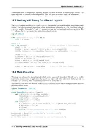Python Tutorial, Release 3.3.2
Another application for templating is separating program logic from the details of multiple output formats. This
makes it possible to substitute custom templates for XML files, plain text reports, and HTML web reports.
11.3 Working with Binary Data Record Layouts
The struct module provides pack() and unpack() functions for working with variable length binary record
formats. The following example shows how to loop through header information in a ZIP file without using the
zipfile module. Pack codes "H" and "I" represent two and four byte unsigned numbers respectively. The
"<" indicates that they are standard size and in little-endian byte order:
import struct
with open(’myfile.zip’, ’rb’) as f:
data = f.read()
start = 0
for i in range(3): # show the first 3 file headers
start += 14
fields = struct.unpack(’<IIIHH’, data[start:start+16])
crc32, comp_size, uncomp_size, filenamesize, extra_size = fields
start += 16
filename = data[start:start+filenamesize]
start += filenamesize
extra = data[start:start+extra_size]
print(filename, hex(crc32), comp_size, uncomp_size)
start += extra_size + comp_size # skip to the next header
11.4 Multi-threading
Threading is a technique for decoupling tasks which are not sequentially dependent. Threads can be used to
improve the responsiveness of applications that accept user input while other tasks run in the background. A
related use case is running I/O in parallel with computations in another thread.
The following code shows how the high level threading module can run tasks in background while the main
program continues to run:
import threading, zipfile
class AsyncZip(threading.Thread):
def __init__(self, infile, outfile):
threading.Thread.__init__(self)
self.infile = infile
self.outfile = outfile
def run(self):
f = zipfile.ZipFile(self.outfile, ’w’, zipfile.ZIP_DEFLATED)
f.write(self.infile)
f.close()
print(’Finished background zip of:’, self.infile)
background = AsyncZip(’mydata.txt’, ’myarchive.zip’)
background.start()
print(’The main program continues to run in foreground.’)
11.3. Working with Binary Data Record Layouts 77
 