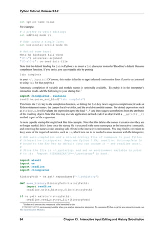 Python Tutorial, Release 3.3.2
set option-name value
For example:
# I prefer vi-style editing:
set editing-mode vi
# Edit using a single line:
set horizontal-scroll-mode On
# Rebind some keys:
Meta-h: backward-kill-word
"C-u": universal-argument
"C-xC-r": re-read-init-file
Note that the default binding for Tab in Python is to insert a Tab character instead of Readline’s default filename
completion function. If you insist, you can override this by putting
Tab: complete
in your ~/.inputrc. (Of course, this makes it harder to type indented continuation lines if you’re accustomed
to using Tab for that purpose.)
Automatic completion of variable and module names is optionally available. To enable it in the interpreter’s
interactive mode, add the following to your startup file: 1
import rlcompleter, readline
readline.parse_and_bind(’tab: complete’)
This binds the Tab key to the completion function, so hitting the Tab key twice suggests completions; it looks at
Python statement names, the current local variables, and the available module names. For dotted expressions such
as string.a, it will evaluate the expression up to the final ’.’ and then suggest completions from the attributes
of the resulting object. Note that this may execute application-defined code if an object with a __getattr__()
method is part of the expression.
A more capable startup file might look like this example. Note that this deletes the names it creates once they are
no longer needed; this is done since the startup file is executed in the same namespace as the interactive commands,
and removing the names avoids creating side effects in the interactive environment. You may find it convenient to
keep some of the imported modules, such as os, which turn out to be needed in most sessions with the interpreter.
# Add auto-completion and a stored history file of commands to your Python
# interactive interpreter. Requires Python 2.0+, readline. Autocomplete is
# bound to the Esc key by default (you can change it - see readline docs).
#
# Store the file in ~/.pystartup, and set an environment variable to point
# to it: "export PYTHONSTARTUP=~/.pystartup" in bash.
import atexit
import os
import readline
import rlcompleter
historyPath = os.path.expanduser("~/.pyhistory")
def save_history(historyPath=historyPath):
import readline
readline.write_history_file(historyPath)
if os.path.exists(historyPath):
readline.read_history_file(historyPath)
1 Python will execute the contents of a file identified by the
PYTHONSTARTUP environment variable when you start an interactive interpreter. To customize Python even for non-interactive mode, see
The Customization Modules.
84 Chapter 13. Interactive Input Editing and History Substitution
 