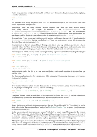 Python Tutorial, Release 3.3.2
That is more digits than most people find useful, so Python keeps the number of digits manageable by displaying
a rounded value instead
>>> 1 / 10
0.1
Just remember, even though the printed result looks like the exact value of 1/10, the actual stored value is the
nearest representable binary fraction.
Interestingly, there are many different decimal numbers that share the same nearest approx-
imate binary fraction. For example, the numbers 0.1 and 0.10000000000000001 and
0.1000000000000000055511151231257827021181583404541015625 are all approximated
by 3602879701896397 / 2 ** 55. Since all of these decimal values share the same approximation, any
one of them could be displayed while still preserving the invariant eval(repr(x)) == x.
Historically, the Python prompt and built-in repr() function would choose the one with 17 significant digits,
0.10000000000000001. Starting with Python 3.1, Python (on most systems) is now able to choose the
shortest of these and simply display 0.1.
Note that this is in the very nature of binary floating-point: this is not a bug in Python, and it is not a bug in
your code either. You’ll see the same kind of thing in all languages that support your hardware’s floating-point
arithmetic (although some languages may not display the difference by default, or in all output modes).
For more pleasant output, you may wish to use string formatting to produce a limited number of significant digits:
>>> format(math.pi, ’.12g’) # give 12 significant digits
’3.14159265359’
>>> format(math.pi, ’.2f’) # give 2 digits after the point
’3.14’
>>> repr(math.pi)
’3.141592653589793’
It’s important to realize that this is, in a real sense, an illusion: you’re simply rounding the display of the true
machine value.
One illusion may beget another. For example, since 0.1 is not exactly 1/10, summing three values of 0.1 may not
yield exactly 0.3, either:
>>> .1 + .1 + .1 == .3
False
Also, since the 0.1 cannot get any closer to the exact value of 1/10 and 0.3 cannot get any closer to the exact value
of 3/10, then pre-rounding with round() function cannot help:
>>> round(.1, 1) + round(.1, 1) + round(.1, 1) == round(.3, 1)
False
Though the numbers cannot be made closer to their intended exact values, the round() function can be useful
for post-rounding so that results with inexact values become comparable to one another:
>>> round(.1 + .1 + .1, 10) == round(.3, 10)
True
Binary floating-point arithmetic holds many surprises like this. The problem with “0.1” is explained in precise
detail below, in the “Representation Error” section. See The Perils of Floating Point for a more complete account
of other common surprises.
As that says near the end, “there are no easy answers.” Still, don’t be unduly wary of floating-point! The errors in
Python float operations are inherited from the floating-point hardware, and on most machines are on the order of
no more than 1 part in 2**53 per operation. That’s more than adequate for most tasks, but you do need to keep in
mind that it’s not decimal arithmetic and that every float operation can suffer a new rounding error.
While pathological cases do exist, for most casual use of floating-point arithmetic you’ll see the result you expect
in the end if you simply round the display of your final results to the number of decimal digits you expect. str()
usually suffices, and for finer control see the str.format() method’s format specifiers in formatstrings.
88 Chapter 14. Floating Point Arithmetic: Issues and Limitations
 