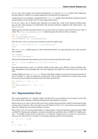 Python Tutorial, Release 3.3.2
For use cases which require exact decimal representation, try using the decimal module which implements
decimal arithmetic suitable for accounting applications and high-precision applications.
Another form of exact arithmetic is supported by the fractions module which implements arithmetic based on
rational numbers (so the numbers like 1/3 can be represented exactly).
If you are a heavy user of floating point operations you should take a look at the Numerical Python pack-
age and many other packages for mathematical and statistical operations supplied by the SciPy project. See
<http://scipy.org>.
Python provides tools that may help on those rare occasions when you really do want to know the exact value of
a float. The float.as_integer_ratio() method expresses the value of a float as a fraction:
>>> x = 3.14159
>>> x.as_integer_ratio()
(3537115888337719, 1125899906842624)
Since the ratio is exact, it can be used to losslessly recreate the original value:
>>> x == 3537115888337719 / 1125899906842624
True
The float.hex() method expresses a float in hexadecimal (base 16), again giving the exact value stored by
your computer:
>>> x.hex()
’0x1.921f9f01b866ep+1’
This precise hexadecimal representation can be used to reconstruct the float value exactly:
>>> x == float.fromhex(’0x1.921f9f01b866ep+1’)
True
Since the representation is exact, it is useful for reliably porting values across different versions of Python (plat-
form independence) and exchanging data with other languages that support the same format (such as Java and
C99).
Another helpful tool is the math.fsum() function which helps mitigate loss-of-precision during summation. It
tracks “lost digits” as values are added onto a running total. That can make a difference in overall accuracy so that
the errors do not accumulate to the point where they affect the final total:
>>> sum([0.1] * 10) == 1.0
False
>>> math.fsum([0.1] * 10) == 1.0
True
14.1 Representation Error
This section explains the “0.1” example in detail, and shows how you can perform an exact analysis of cases like
this yourself. Basic familiarity with binary floating-point representation is assumed.
Representation error refers to the fact that some (most, actually) decimal fractions cannot be represented exactly
as binary (base 2) fractions. This is the chief reason why Python (or Perl, C, C++, Java, Fortran, and many others)
often won’t display the exact decimal number you expect.
Why is that? 1/10 is not exactly representable as a binary fraction. Almost all machines today (November 2000)
use IEEE-754 floating point arithmetic, and almost all platforms map Python floats to IEEE-754 “double preci-
sion”. 754 doubles contain 53 bits of precision, so on input the computer strives to convert 0.1 to the closest
fraction it can of the form J/2**N where J is an integer containing exactly 53 bits. Rewriting
1 / 10 ~= J / (2**N)
as
J ~= 2**N / 10
14.1. Representation Error 89
 