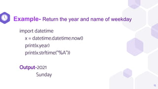 import datetime
x = datetime.datetime.now()
print(x.year)
print(x.strftime("%A"))
Output-2021
Sunday
15
Example- Return the year and name of weekday
 
