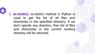 3. os.listdir()- os.listdir() method in Python is
used to get the list of all files and
directories in the specified directory. If we
don’t specify any directory, then list of files
and directories in the current working
directory will be returned.
 